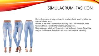 SIMULACRUM: FASHION
Once, denim was simply a cheap to produce, hard wearing fabric for
manual labour work.
In time, it became a symbol for ‘working class’ and rebellion, then
fashionable as a symbol for cool/rough/edginess.
Now, designer labels sell (expensive) jeans already ripped. Now they
are just fashionable, but detached from their original meaning.
 