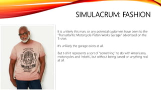 SIMULACRUM: FASHION
It is unlikely this man, or any potential customers have been to the
“Transatlantic Motorcycle Piston Works Garage” advertised on the
T-shirt.
It’s unlikely the garage exists at all.
But t-shirt represents a sort of “something” to do with Americana,
motorcycles and ‘rebels’, but without being based on anything real
at all.
 