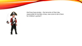 And how have pirates – the terrorists of their day,
responsible for terrible crimes, now come to be a them
for children’s parties?!
 