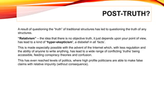 POST-TRUTH?
A result of questioning the “truth” of traditional structures has led to questioning the truth of any
structures.
“Relativism” – the idea that there is no objective truth, it just depends upon your point of view,
has lead to a kind of ‘hyper-skepticism’, a disbelief in all ‘facts’.
This is made especially possible with the advent of the Internet which, with less regulation and
the ability of anyone to write anything, has lead to a wide range of conflicting ‘truths’ being
accessible, feeding conspiracy theories and confusion.
This has even reached levels of politics, where high profile politicians are able to make false
claims with relative impunity (without consequence).
 
