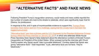 “ALTERNATIVE FACTS” AND FAKE NEWS
Following President Trump’s inauguration ceremony, social media and news outlets reported the
low number of crowds who took to the streets to celebrate, which were significantly lower that for
Obama, his predecessor.
In response to this, and in spite of incontrovertible evidence to support this, Trump’s Press
secretary Sean Spicer went on TV to challenge, saying that the crowds had in fact been the
biggest turnout ever.
"Alternative facts" was then a phrase used by U.S. Counselor to the President Kellyanne Conway
during a Meet the Press interview on January 22, 2017, in which she defended White House
Press Secretary Sean Spicer's false statement about the attendance numbers of Donald Trump's
inauguration as President of the United States. When pressed during the interview with Chuck
Todd to explain why Spicer would "utter a provable falsehood", Conway stated that Spicer was
giving "alternative facts". Todd responded, "Look, alternative facts are not facts. They're
falsehoods."
 