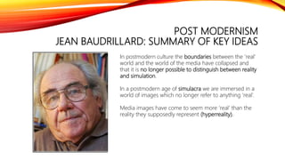 POST MODERNISM
JEAN BAUDRILLARD: SUMMARY OF KEY IDEAS
In postmodern culture the boundaries between the ‘real’
world and the world of the media have collapsed and
that it is no longer possible to distinguish between reality
and simulation.
In a postmodern age of simulacra we are immersed in a
world of images which no longer refer to anything ‘real’.
Media images have come to seem more ‘real’ than the
reality they supposedly represent (hyperreality).
 