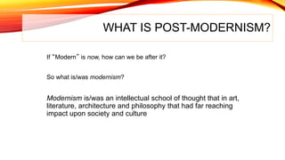 WHAT IS POST-MODERNISM?
If “Modern” is now, how can we be after it?
So what is/was modernism?
Modernism is/was an intellectual school of thought that in art,
literature, architecture and philosophy that had far reaching
impact upon society and culture
 