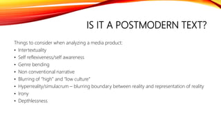 IS IT A POSTMODERN TEXT?
Things to consider when analyzing a media product:
• Intertextuality
• Self reflexiveness/self awareness
• Genre bending
• Non conventional narrative
• Blurring of “high” and “low culture”
• Hyperreality/simulacrum – blurring boundary between reality and representation of reality
• Irony
• Depthlessness
 