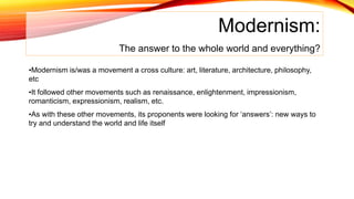 Modernism:
The answer to the whole world and everything?
•Modernism is/was a movement a cross culture: art, literature, architecture, philosophy,
etc
•It followed other movements such as renaissance, enlightenment, impressionism,
romanticism, expressionism, realism, etc.
•As with these other movements, its proponents were looking for ‘answers’: new ways to
try and understand the world and life itself
 