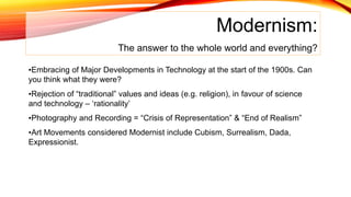 Modernism:
The answer to the whole world and everything?
•Embracing of Major Developments in Technology at the start of the 1900s. Can
you think what they were?
•Rejection of “traditional” values and ideas (e.g. religion), in favour of science
and technology – ‘rationality’
•Photography and Recording = “Crisis of Representation” & “End of Realism”
•Art Movements considered Modernist include Cubism, Surrealism, Dada,
Expressionist.
 