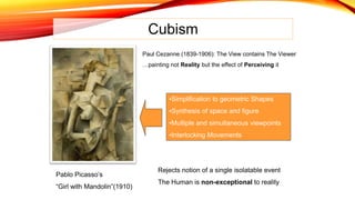Cubism
Paul Cezanne (1839-1906): The View contains The Viewer
…painting not Reality but the effect of Perceiving it
•Simplification to geometric Shapes
•Synthesis of space and figure
•Multiple and simultaneous viewpoints
•Interlocking Movements
Rejects notion of a single isolatable event
The Human is non-exceptional to reality
Pablo Picasso’s
“Girl with Mandolin”(1910)
 