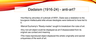 Dadaism (1916-24) - anti-art?
•Horrified by atrocities of outbreak of WW1, Dada was a retaliation to the
bourgeois intellectualist elite whose ideologies were believed to have led to
it.
•Marcel Duchamp’s “Ready-mades” sought to breakdown the rules of art.
•Any non-art object could be displayed as art if disassociated from its
original use context and meaning
•The mass-reproduced object displaced the artistic originality and sacred
uniqueness of the work of art.
 