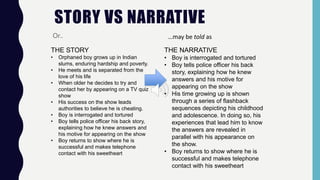 STORY VS NARRATIVE
Or..
THE STORY
• Orphaned boy grows up in Indian
slums, enduring hardship and poverty.
• He meets and is separated from the
love of his life
• When older he decides to try and
contact her by appearing on a TV quiz
show
• His success on the show leads
authorities to believe he is cheating.
• Boy is interrogated and tortured
• Boy tells police officer his back story,
explaining how he knew answers and
his motive for appearing on the show
• Boy returns to show where he is
successful and makes telephone
contact with his sweetheart
…may be told as
THE NARRATIVE
• Boy is interrogated and tortured
• Boy tells police officer his back
story, explaining how he knew
answers and his motive for
appearing on the show
• His time growing up is shown
through a series of flashback
sequences depicting his childhood
and adolescence. In doing so, his
experiences that lead him to know
the answers are revealed in
parallel with his appearance on
the show.
• Boy returns to show where he is
successful and makes telephone
contact with his sweetheart
 