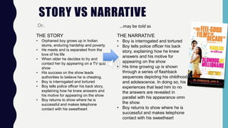STORY VS NARRATIVE
Or..
THE STORY
• Orphaned boy grows up in Indian
slums, enduring hardship and poverty.
• He meets and is separated from the
love of his life
• When older he decides to try and
contact her by appearing on a TV quiz
show
• His success on the show leads
authorities to believe he is cheating.
• Boy is interrogated and tortured
• Boy tells police officer his back story,
explaining how he knew answers and
his motive for appearing on the show
• Boy returns to show where he is
successful and makes telephone
contact with his sweetheart
…may be told as
THE NARRATIVE
• Boy is interrogated and tortured
• Boy tells police officer his back
story, explaining how he knew
answers and his motive for
appearing on the show
• His time growing up is shown
through a series of flashback
sequences depicting his childhood
and adolescence. In doing so, his
experiences that lead him to no
the answers are revealed in
parallel with his appearance omn
the show.
• Boy returns to show where he is
successful and makes telephone
contact with his sweetheart
 