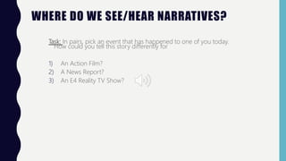 WHERE DO WE SEE/HEAR NARRATIVES?
Task: In pairs, pick an event that has happened to one of you today.
How could you tell this story differently for
1) An Action Film?
2) A News Report?
3) An E4 Reality TV Show?
 