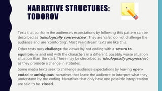 NARRATIVE STRUCTURES:
TODOROV
Texts that conform the audience’s expectations by following this pattern can be
described as ‘ideologically conservative’. They are ‘safe’, do not challenge the
audience and are ‘comforting’. Most mainstream texts are like this.
Other texts may challenge the viewer by not ending with a ‘return to
equilibrium’ and end with the characters in a different, possibly worse situation
situation than the start. These may be described as ‘ideologically progressive’.
as they promote a change in attitudes.
Some media texts seek to challenge audience expectations by leaving open-
ended or ambiguous narratives that leave the audience to interpret what they
understand by the ending. Narratives that only have one possible interpretation
are said to be ‘closed’.
 