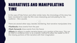 NARRATIVES AND MANIPULATING
TIME
In the case of Pulp fiction and other similar texts, the chronology of the story has
been reordered to make the film more interesting and stimulating for the
audience – like a puzzle.
There are several other ways, besides reordering, that narrative manipulates time.
•Flashbacks show events from the past
•Flash-forwards show events from the future
•Ellipsis An ellipsis in media narrative leaves out a portion of the story. This can
be used to condense time, or as a stylistic method to allow the reader to fill in
the missing portions of the narrative with their imagination
 