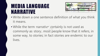 MEDIA LANGUAGE
NARRATIVE
• Write down a one sentence definition of what you think
it means.
• While the term ‘narrative’ certainly is not used as
commonly as ‘story’, most people know that it refers, in
some way, to stories; in fact stories are endemic to our
lives.
 
