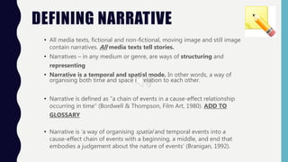 DEFINING NARRATIVE
• All media texts, fictional and non-fictional, moving image and still image
contain narratives. All media texts tell stories.
• Narratives – in any medium or genre, are ways of structuring and
representing
• Narrative is a temporal and spatial mode. In other words, a way of
organising both time and space in relation to each other.
• Narrative is defined as “a chain of events in a cause-effect relationship
occurring in time” (Bordwell & Thompson, Film Art, 1980). ADD TO
GLOSSARY
• Narrative is ‘a way of organising spatial and temporal events into a
cause-effect chain of events with a beginning, a middle, and end that
embodies a judgement about the nature of events’ (Branigan, 1992).
 