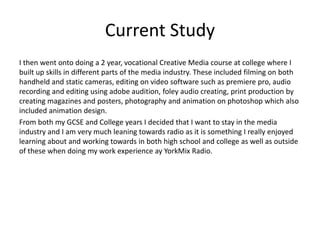 Current Study
I then went onto doing a 2 year, vocational Creative Media course at college where I
built up skills in different parts of the media industry. These included filming on both
handheld and static cameras, editing on video software such as premiere pro, audio
recording and editing using adobe audition, foley audio creating, print production by
creating magazines and posters, photography and animation on photoshop which also
included animation design.
From both my GCSE and College years I decided that I want to stay in the media
industry and I am very much leaning towards radio as it is something I really enjoyed
learning about and working towards in both high school and college as well as outside
of these when doing my work experience ay YorkMix Radio.
 