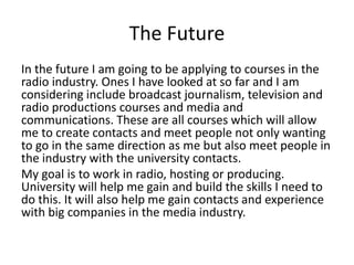 The Future
In the future I am going to be applying to courses in the
radio industry. Ones I have looked at so far and I am
considering include broadcast journalism, television and
radio productions courses and media and
communications. These are all courses which will allow
me to create contacts and meet people not only wanting
to go in the same direction as me but also meet people in
the industry with the university contacts.
My goal is to work in radio, hosting or producing.
University will help me gain and build the skills I need to
do this. It will also help me gain contacts and experience
with big companies in the media industry.
 