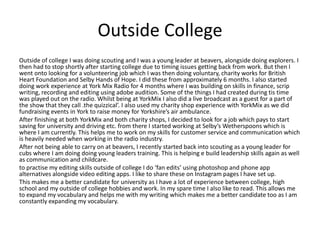 Outside College
Outside of college I was doing scouting and I was a young leader at beavers, alongside doing explorers. I
then had to stop shortly after starting college due to timing issues getting back from work. But then I
went onto looking for a volunteering job which I was then doing voluntary, charity works for British
Heart Foundation and Selby Hands of Hope. I did these from approximately 6 months. I also started
doing work experience at York Mix Radio for 4 months where I was building on skills in finance, scrip
writing, recording and editing using adobe audition. Some of the things I had created during tis time
was played out on the radio. Whilst being at YorkMix I also did a live broadcast as a guest for a part of
the show that they call .the quizzical’. I also used my charity shop experience with YorkMix as we did
fundraising events in York to raise money for Yorkshire’s air ambulance.
After finishing at both YorkMix and both charity shops, I decided to look for a job which pays to start
saving for university and driving etc. from there I started working at Selby’s Wetherspoons which is
where I am currently. This helps me to work on my skills for customer service and communication which
is heavily needed when working in the radio industry.
After not being able to carry on at beavers, I recently started back into scouting as a young leader for
cubs where I am doing doing young leaders training. This is helping e build leadership skills again as well
as communication and childcare.
to practise my editing skills outside of college I do ‘fan edits’ using photoshop and phone app
alternatives alongside video editing apps. I like to share these on Instagram pages I have set up.
This makes me a better candidate for university as I have a lot of experience between college, high
school and my outside of college hobbies and work. In my spare time I also like to read. This allows me
to expand my vocabulary and helps me with my writing which makes me a better candidate too as I am
constantly expanding my vocabulary.
 