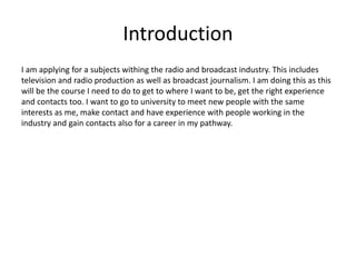 Introduction
I am applying for a subjects withing the radio and broadcast industry. This includes
television and radio production as well as broadcast journalism. I am doing this as this
will be the course I need to do to get to where I want to be, get the right experience
and contacts too. I want to go to university to meet new people with the same
interests as me, make contact and have experience with people working in the
industry and gain contacts also for a career in my pathway.
 