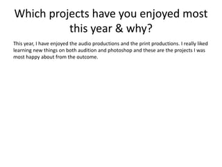 Which projects have you enjoyed most
this year & why?
This year, I have enjoyed the audio productions and the print productions. I really liked
learning new things on both audition and photoshop and these are the projects I was
most happy about from the outcome.
 