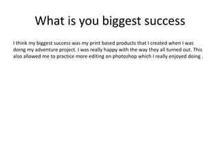 What is you biggest success
I think my biggest success was my print based products that I created when I was
doing my adventure project. I was really happy with the way they all turned out. This
also allowed me to practice more editing on photoshop which I really enjoyed doing .
 