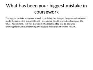 What has been your biggest mistake in
coursework
The biggest mistake in my coursework is probably the sizing of the game animation as I
made the canvas the wrong side and I was unable to add much detail compared to
what I had in mind. This was a problem I had realised too late on and was
unchangeable without restarting and I would not have had time to restart.
 