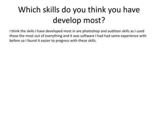 Which skills do you think you have
develop most?
I think the skills I have developed most in are photoshop and audition skills as I used
these the most out of everything and it was software I had had some experience with
before so I found it easier to progress with these skills.
 