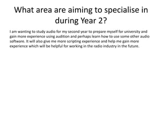 What area are aiming to specialise in
during Year 2?
I am wanting to study audio for my second year to prepare myself for university and
gain more experience using audition and perhaps learn how to use some other audio
software. It will also give me more scripting experience and help me gain more
experience which will be helpful for working in the radio industry in the future.
 