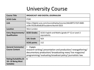 University Course
Course Title BROADCAST AND DIGITAL JOURNALISM
UCAS Code P590
Link https://digital.ucas.com/coursedisplay/courses/ddc68f73-f52f-4680-
a196-5f226c85db28?academicYearId=2023
Location West London
Entry Requirements/
Qualification
GCSE Grades GCSE English and Maths (grade A*-C) or Level 2
equivalents.
UAL Grade N/A
UCAS points 112
General Comments/
Course Content
• 3 years
research writing/ presentation and production/ newsgathering/
documentary production/ broadcasting news/ live magazine/
programming/ evaluating broadcast policy/ journalistic law.
Rating/Suitability (0-
10> 10 Being Most
Suitable)
6
 