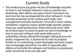 Current Study
• This media course has given me lots of knowledge and skills
on how to use multiple software's such as, premier pro,
photoshop, after affects and capcut which I learned in my
own time but has accompanied the other software's. It also
mentally preparing me for written work loads, time
management and work standards. I've made 2 music videos,
animations, magazine covers, double page spreads, posters,
mock ups, audio productions, foleys and much more. With
all of these tasks I've done its given me lots of knowledge on
how to use each software with some skills such as,
audio/foley mixing, editing film footage/ editing pictures for
poster, magazines etc. it pushed me to want to progress
further as it is something I enjoy thoroughly and want to gain
more knowledge and further my skills in especially after
affects as that holds the software and facilities to accompany
what I would like to do and edit with.
 