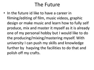 The Future
• In the future id like to have a career in
filming/editing of film, music videos, graphic
design or make music and learn how to fully self
produce, mix and master it myself as it is already
one of my personal hobby but I would like to do
the producing/mixing/mastering myself. With
university I can push my skills and knowledge
further by haqving the facilities to do that and
polish off my crafts.
 
