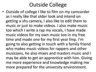 Outside College
• Outside of college I like to film on my camcorder
as I really like that older look and intend on
getting a vhs camera, I also like to edit them to
music or just to make videos. I also make music
too which I write a rap my vocals, I have made
music videos for my own music too in my free
time and made one for my first year fmp. I'm
going to also getting in touch with a family friend
who makes music videos for rappers and other
musicians, he also mixes and masters music and I
may be able to get an apprentice with him. Giving
me more experience and knowledge making me
more prepared for the university environment.
 