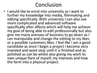 Conclusion
• I would like to enrol into university as I want to
further my knowledge into media, filmmaking and
editing specifically. With university I can also use
more complicated and advanced software
specifically after affects which will help me achieve
my goal of being able to edit professionally but also
give me many avenues of business to go down as I
can manipulate and change the editing to my likes
or a possible customers likes. I feel like I am a good
candidate as once I begin a project I become very
invested and wont stop until it is finished and as
polished as can be whilst also giving my work its
own unique flare of myself, my interests and how
the form into a physical project.
 