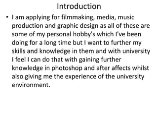 Introduction
• I am applying for filmmaking, media, music
production and graphic design as all of these are
some of my personal hobby's which I've been
doing for a long time but I want to further my
skills and knowledge in them and with university
I feel I can do that with gaining further
knowledge in photoshop and after affects whilst
also giving me the experience of the university
environment.
 