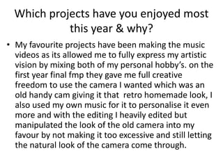 Which projects have you enjoyed most
this year & why?
• My favourite projects have been making the music
videos as its allowed me to fully express my artistic
vision by mixing both of my personal hobby’s. on the
first year final fmp they gave me full creative
freedom to use the camera I wanted which was an
old handy cam giving it that retro homemade look, I
also used my own music for it to personalise it even
more and with the editing I heavily edited but
manipulated the look of the old camera into my
favour by not making it too excessive and still letting
the natural look of the camera come through.
 