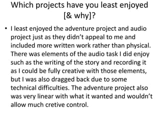 Which projects have you least enjoyed
[& why]?
• I least enjoyed the adventure project and audio
project just as they didn’t appeal to me and
included more written work rather than physical.
There was elements of the audio task I did enjoy
such as the writing of the story and recording it
as I could be fully creative with those elements,
but I was also dragged back due to some
technical difficulties. The adventure project also
was very linear with what it wanted and wouldn’t
allow much cretive control.
 