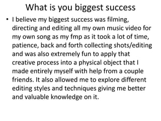 What is you biggest success
• I believe my biggest success was filming,
directing and editing all my own music video for
my own song as my fmp as it took a lot of time,
patience, back and forth collecting shots/editing
and was also extremely fun to apply that
creative process into a physical object that I
made entirely myself with help from a couple
friends. It also allowed me to explore different
editing styles and techniques giving me better
and valuable knowledge on it.
 