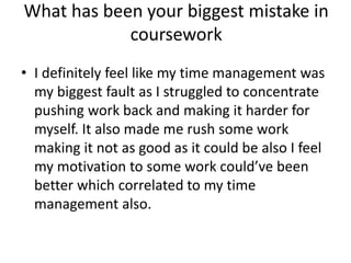 What has been your biggest mistake in
coursework
• I definitely feel like my time management was
my biggest fault as I struggled to concentrate
pushing work back and making it harder for
myself. It also made me rush some work
making it not as good as it could be also I feel
my motivation to some work could’ve been
better which correlated to my time
management also.
 