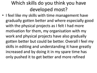 Which skills do you think you have
developed most?
• I feel like my skills with time management have
gradually gotten better and where especially good
with the physical projects as I felt I had more
motivation for them, my organisation with my
work and physical projects have also gradually
gotten better but could be better. Overall I feel my
skills in editing and understanding it have greatly
increased and by doing it in my spare time has
only pushed it to get better and more refined
 