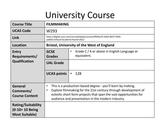 University Course
Course Title FILMMAKING
UCAS Code W293
Link https://digital.ucas.com/coursedisplay/courses/4f69ec45-d2b5-8b37-459e-
aa6bb17e9a1d?academicYearId=2022
Location Bristol, University of the West of England
Entry
Requirements/
Qualification
GCSE
Grades
• Grade C / 4 or above in English Language or
equivalent.
UAL Grade
UCAS points • 128
General
Comments/
Course Content
• This is a production-based degree - you’ll learn by making.
• Explore filmmaking for the 21st century through development of
eclectic short form projects that span the vast opportunities for
audience and presentation in the modern industry.
Rating/Suitability
(0-10> 10 Being
Most Suitable)
 