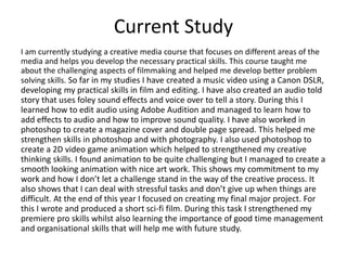 Current Study
I am currently studying a creative media course that focuses on different areas of the
media and helps you develop the necessary practical skills. This course taught me
about the challenging aspects of filmmaking and helped me develop better problem
solving skills. So far in my studies I have created a music video using a Canon DSLR,
developing my practical skills in film and editing. I have also created an audio told
story that uses foley sound effects and voice over to tell a story. During this I
learned how to edit audio using Adobe Audition and managed to learn how to
add effects to audio and how to improve sound quality. I have also worked in
photoshop to create a magazine cover and double page spread. This helped me
strengthen skills in photoshop and with photography. I also used photoshop to
create a 2D video game animation which helped to strengthened my creative
thinking skills. I found animation to be quite challenging but I managed to create a
smooth looking animation with nice art work. This shows my commitment to my
work and how I don’t let a challenge stand in the way of the creative process. It
also shows that I can deal with stressful tasks and don’t give up when things are
difficult. At the end of this year I focused on creating my final major project. For
this I wrote and produced a short sci-fi film. During this task I strengthened my
premiere pro skills whilst also learning the importance of good time management
and organisational skills that will help me with future study.
 