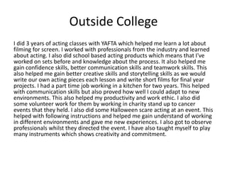 Outside College
I did 3 years of acting classes with YAFTA which helped me learn a lot about
filming for screen. I worked with professionals from the industry and learned
about acting. I also did school based acting products which means that I've
worked on sets before and knowledge about the process. It also helped me
gain confidence skills, better communication skills and teamwork skills. This
also helped me gain better creative skills and storytelling skills as we would
write our own acting pieces each lesson and write short films for final year
projects. I had a part time job working in a kitchen for two years. This helped
with communication skills but also proved how well I could adapt to new
environments. This also helped my productivity and work ethic. I also did
some volunteer work for them by working in charity stand up to cancer
events that they held. I also did some Halloween scare acting at an event. This
helped with following instructions and helped me gain understand of working
in different environments and gave me new experiences. I also got to observe
professionals whilst they directed the event. I have also taught myself to play
many instruments which shows creativity and commitment.
 
