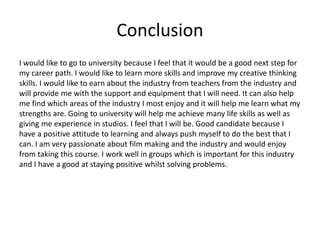 Conclusion
I would like to go to university because I feel that it would be a good next step for
my career path. I would like to learn more skills and improve my creative thinking
skills. I would like to earn about the industry from teachers from the industry and
will provide me with the support and equipment that I will need. It can also help
me find which areas of the industry I most enjoy and it will help me learn what my
strengths are. Going to university will help me achieve many life skills as well as
giving me experience in studios. I feel that I will be. Good candidate because I
have a positive attitude to learning and always push myself to do the best that I
can. I am very passionate about film making and the industry and would enjoy
from taking this course. I work well in groups which is important for this industry
and I have a good at staying positive whilst solving problems.
 