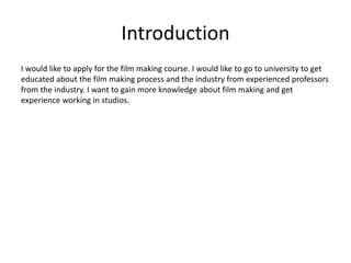 Introduction
I would like to apply for the film making course. I would like to go to university to get
educated about the film making process and the industry from experienced professors
from the industry. I want to gain more knowledge about film making and get
experience working in studios.
 