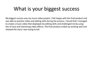 What is your biggest success
My biggest success was my music video project. I felt happy with the final product and
was able to practice video and editing skills during the process. I found that I managed
to create a music video that displayed my editing skills and challenged me by using
lots of new and interesting video effects. The final product ended up working well and
showed the story I was trying to tell.
 