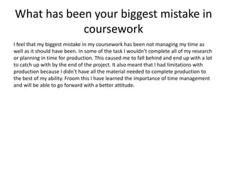 What has been your biggest mistake in
coursework
I feel that my biggest mistake in my coursework has been not managing my time as
well as it should have been. In some of the task I wouldn’t complete all of my research
or planning in time for production. This caused me to fall behind and end up with a lot
to catch up with by the end of the project. It also meant that I had limitations with
production because I didn’t have all the material needed to complete production to
the best of my ability. Froom this I have learned the importance of time management
and will be able to go forward with a better attitude.
 