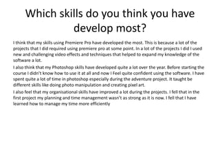 Which skills do you think you have
develop most?
I think that my skills using Premiere Pro have developed the most. This is because a lot of the
projects that I did required using premiere pro at some point. In a lot of the projects I did I used
new and challenging video effects and techniques that helped to expand my knowledge of the
software a lot.
I also think that my Photoshop skills have developed quite a lot over the year. Before starting the
course I didn’t know how to use it at all and now I Feel quite confident using the software. I have
spent quite a lot of time in photoshop especially during the adventure project. It taught be
different skills like doing photo manipulation and creating pixel art.
I also feel that my organisational skills have improved a lot during the projects. I fell that in the
first project my planning and time management wasn’t as strong as it is now. I fell that I have
learned how to manage my time more efficiently
 