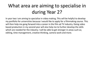 What area are aiming to specialise in
during Year 2?
In year two I am aiming to specialise in video making. This will be helpful to develop
my portfolio for universities because I would like to apply for a filmmaking course. This
will then help me gong forward into a career in the film ad TV industry. Doing video
based production in my second year will also help me to further develop the skills
which are needed for the industry. I will be able to get stronger in areas such as;
editing, time management, creative thinking, camera work and more.
 