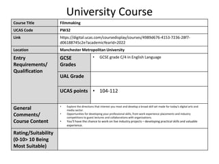 University Course
Course Title Filmmaking
UCAS Code PW32
Link https://digital.ucas.com/coursedisplay/courses/4989d676-4153-7236-28f7-
d06188745c2e?academicYearId=2022
Location Manchester Metropolitan University
Entry
Requirements/
Qualification
GCSE
Grades
• GCSE grade C/4 in English Language
UAL Grade
UCAS points • 104-112
General
Comments/
Course Content
• Explore the directions that interest you most and develop a broad skill set made for today’s digital arts and
media sector.
• Opportunities for developing your professional skills, from work experience placements and industry
competitions to guest lectures and collaborations with organisations.
• You’ll have the chance to work on live industry projects – developing practical skills and valuable
experience.
Rating/Suitability
(0-10> 10 Being
Most Suitable)
 
