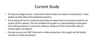 Current Study
• During my college course, I have learnt what it takes to create an end product. I have
picked up skills about the production process.
• It has prepared me for university by letting me experiment and produce work for all
sectors of the industry. This has enabled me to gain an understanding of what goes
into making products in particular software. Because of this I have been able to
narrow down my options.
• During my year one FMP I focused on video production, this taught me the funder
mentals of media production.
 